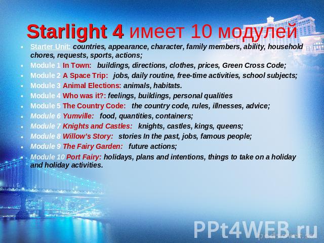 Starlight 4 имеет 10 модулей Starter Unit: countries, appearance, character, family members, ability, household chores, requests, sports, actions; Module 1 In Town: buildings, directions, clothes, prices, Green Cross Code; Module 2 A Space Trip: job…