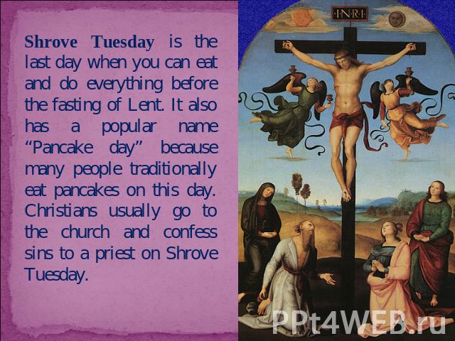 Shrove Tuesday is the last day when you can eat and do everything before the fasting of Lent. It also has a popular name “Pancake day” because many people traditionally eat pancakes on this day. Christians usually go to the church and confess sins t…
