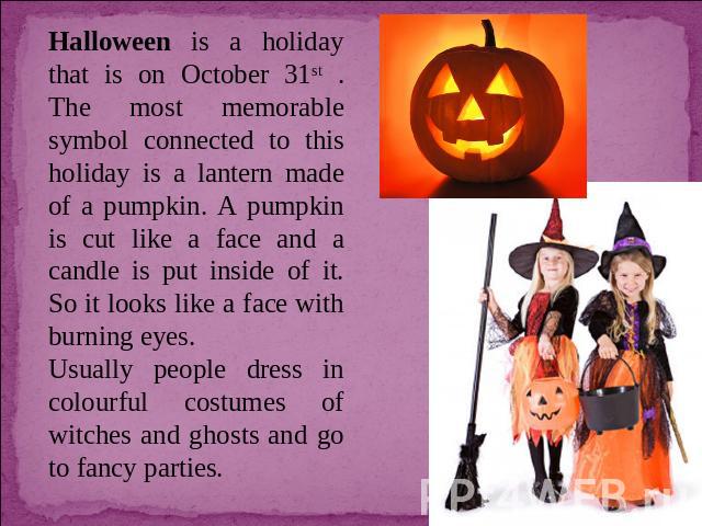 Halloween is a holiday that is on October 31st . The most memorable symbol connected to this holiday is a lantern made of a pumpkin. A pumpkin is cut like a face and a candle is put inside of it. So it looks like a face with burning eyes. Usually pe…