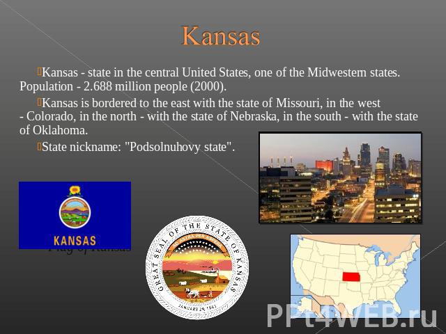 Kansas Kansas - state in the central United States, one of the Midwestern states. Population - 2.688 million people (2000). Kansas is bordered to the east with the state of Missouri, in the west - Colorad…
