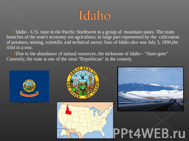 Idaho Idaho - U.S. state in the Pacific Northwest in a group of mountain states. The main branches of the state's economy are agriculture, in large part represented by the  cultivation of potatoes, mining, scientif…