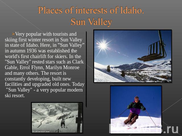 Places of interests of Idaho.Sun Valley Very popular with tourists and skiing first winter resort in Sun Valley in state of Idaho. Here, in ”Sun Valley” in autumn 1936 was established the world's first&nb…