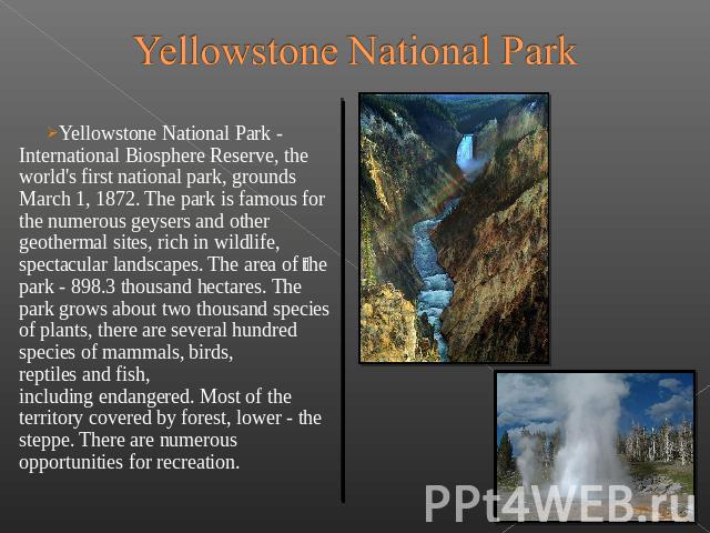Yellowstone National Park Yellowstone National Park - International Biosphere Reserve, the world's first national park, grounds March 1, 1872. The park is famous for the numerous geysers and other geothermal sites, rich…