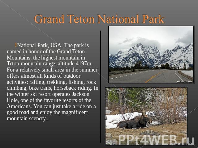 Grand Teton National Park National Park, USA. The park is named in honor of the Grand Teton Mountains, the highest mountain in Teton mountain range, altitude 4197m. For a relatively small area in the summ…