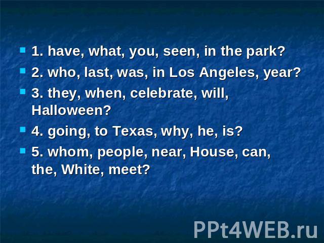 1. have, what, you, seen, in the park? 2. who, last, was, in Los Angeles, year? 3. they, when, celebrate, will, Halloween? 4. going, to Texas, why, he, is? 5. whom, people, near, House, can, the, White, meet?