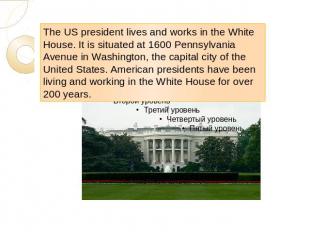The US president lives and works in the White House. It is situated at 1600 Penn