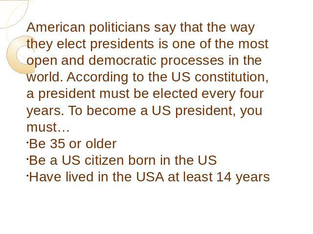 American politicians say that the way they elect presidents is one of the most open and democratic processes in the world. According to the US constitution, a president must be elected every four years. To become a US president, you must… Be 35 or o…