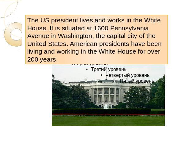 The US president lives and works in the White House. It is situated at 1600 Pennsylvania Avenue in Washington, the capital city of the United States. American presidents have been living and working in the White House for over 200 years.