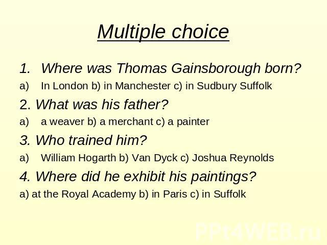 Multiple choice Where was Thomas Gainsborough born? In London b) in Manchester c) in Sudbury Suffolk 2. What was his father? a weaver b) a merchant c) a painter 3. Who trained him? William Hogarth b) Van Dyck c) Joshua Reynolds 4. Where did he exhib…