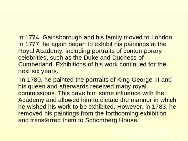 In 1774, Gainsborough and his family moved to London. In 1777, he again began to exhibit his paintings at the Royal Academy, including portraits of contemporary celebrities, such as the Duke and Duchess of Cumberland. Exhibitions of his work continu…