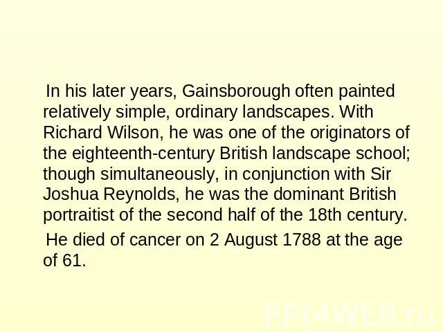 In his later years, Gainsborough often painted relatively simple, ordinary landscapes. With Richard Wilson, he was one of the originators of the eighteenth-century British landscape school; though simultaneously, in conjunction with Sir Joshua Reyno…