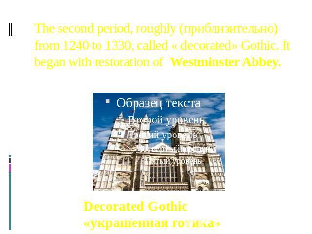The second period, roughly (приблизительно) from 1240 to 1330, called « decorated» Gothic. It began with restoration of Westminster Abbey. Decorated Gothic «украшенная готика»