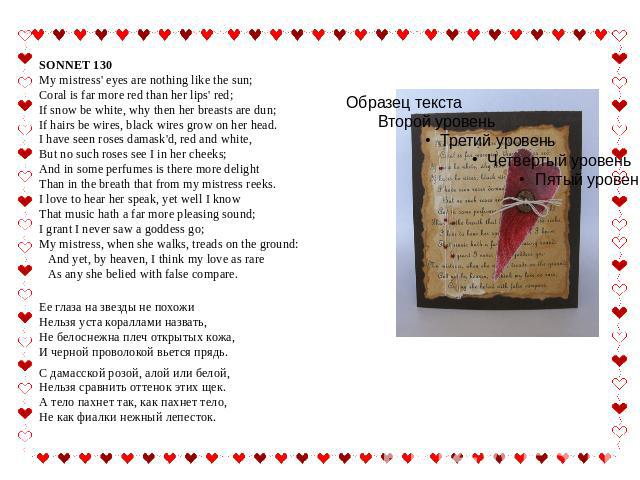 SONNET 130 My mistress' eyes are nothing like the sun;Coral is far more red than her lips' red;If snow be white, why then her breasts are dun;If hairs be wires, black wires grow on her head.I have seen roses damask'd, red and white,But no such roses…