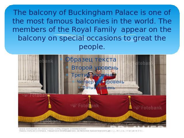 The balcony of Buckingham Palace is one of the most famous balconies in the world. The members of the Royal Family appear on the balcony on special occasions to great the people.