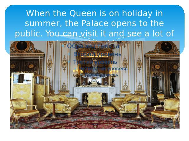 When the Queen is on holiday in summer, the Palace opens to the public. You can visit it and see a lot of interesting things.