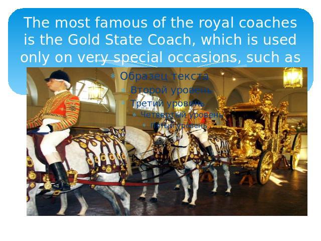 The most famous of the royal coaches is the Gold State Coach, which is used only on very special occasions, such as a coronation.