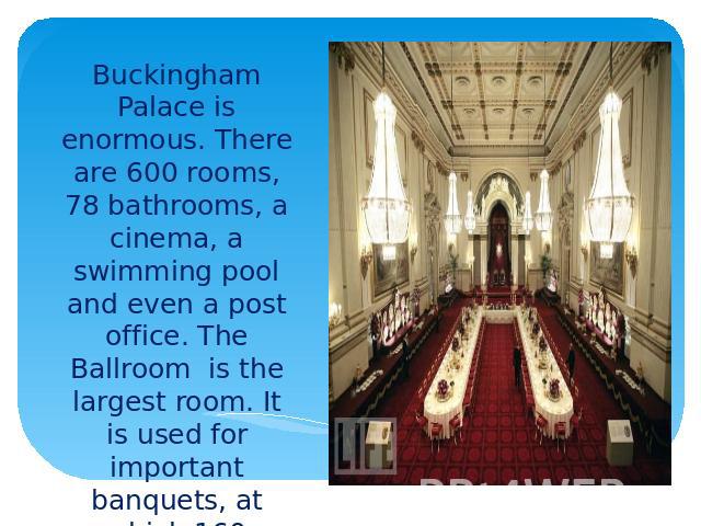 Buckingham Palace is enormous. There are 600 rooms, 78 bathrooms, a cinema, a swimming pool and even a post office. The Ballroom is the largest room. It is used for important banquets, at which 160 guests are seated at a long horseshoe-shaped table.