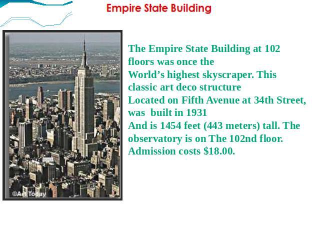 The Empire State Building at 102 floors was once the World’s highest skyscraper. This classic art deco structure Located on Fifth Avenue at 34th Street, was built in 1931 And is 1454 feet (443 meters) tall. The observatory is on The 102nd floor. Adm…