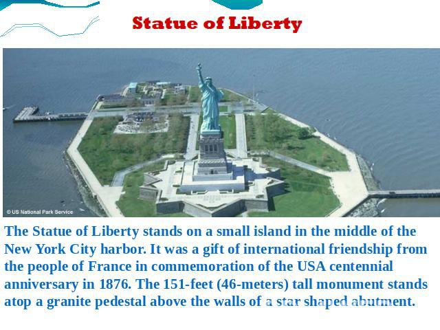 The Statue of Liberty stands on a small island in the middle of the New York City harbor. It was a gift of international friendship from the people of France in commemoration of the USA centennial anniversary in 1876. The 151-feet (46-meters) tall m…