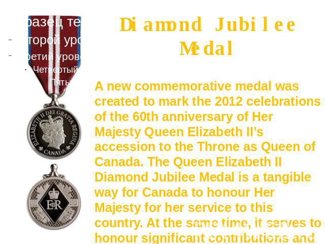 Diamond Jubilee Medal A new commemorative medal was created to mark the 2012 celebrations of the 60th anniversary of Her Majesty Queen Elizabeth II’s accession to the Throne as Queen of Canada. The Queen Elizabeth II Diamond Jubilee Medal is a tangi…