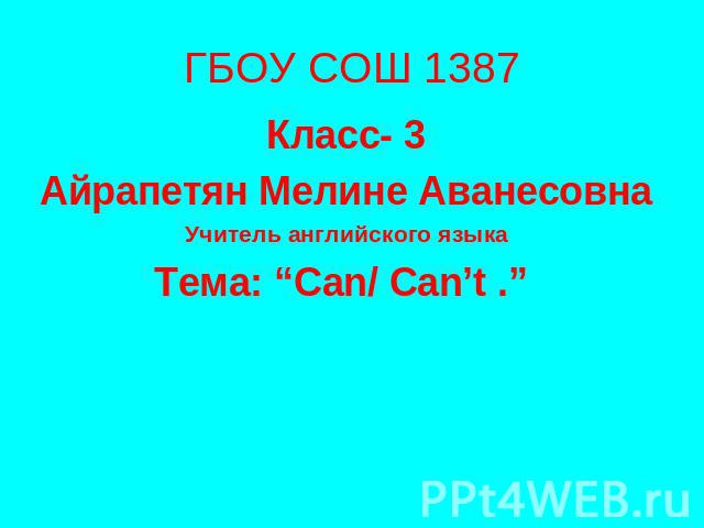 ГБОУ СОШ 1387 Класс- 3 Айрапетян Мелине Аванесовна Учитель английского языка Тема: “Can/ Can’t .”