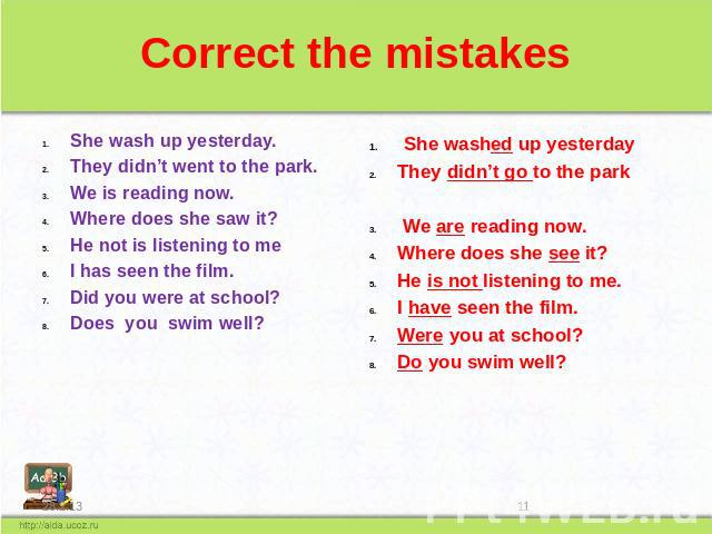 Correct the mistakes She wash up yesterday. They didn’t went to the park. We is reading now. Where does she saw it? He not is listening to me I has seen the film. Did you were at school? Does you swim well? She washed up yesterday They didn’t go to …