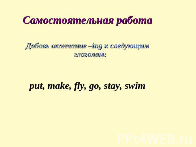 Самостоятельная работа Добавь окончание –ing к следующим глаголам: put, make, fly, go, stay, swim