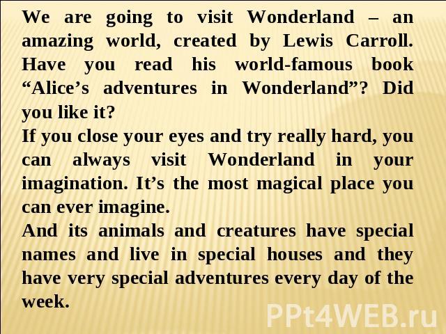 We are going to visit Wonderland – an amazing world, created by Lewis Carroll. Have you read his world-famous book “Alice’s adventures in Wonderland”? Did you like it? If you close your eyes and try really hard, you can always visit Wonderland in yo…