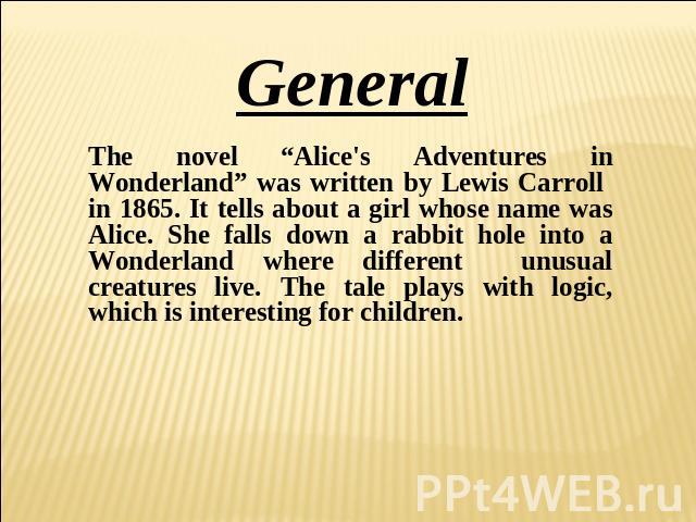 General The novel “Alice's Adventures in Wonderland” was written by Lewis Carroll in 1865. It tells about a girl whose name was Alice. She falls down a rabbit hole into a Wonderland where different unusual creatures live. The tale plays with logic, …