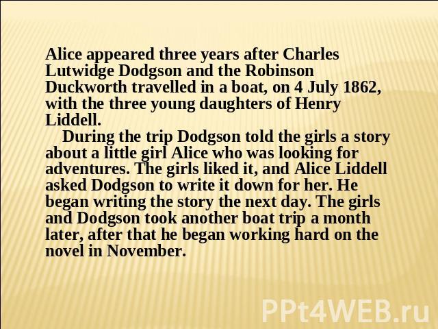 Alice appeared three years after Charles Lutwidge Dodgson and the Robinson Duckworth travelled in a boat, on 4 July 1862, with the three young daughters of Henry Liddell. During the trip Dodgson told the girls a story about a little girl Alice who w…