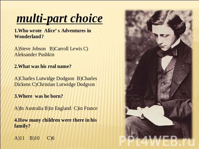 multi-part choice 1.Who wrote Alice’ s Adventures in Wonderland? A)Steve Jobson B)Carroll Lewis C)Aleksander Pushkin 2.What was his real name? A)Charles Lutwidge Dodgson B)Charles Dickens C)Christian Lutwidge Dodgson 3.Where was he born? A)In Austra…