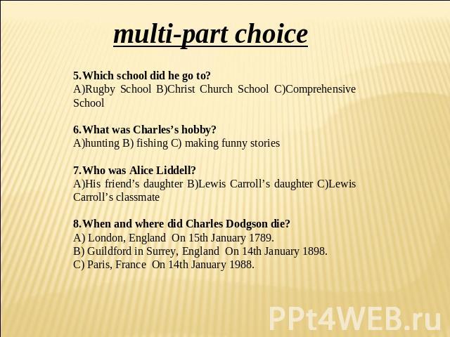 multi-part choice 5.Which school did he go to? A)Rugby School B)Christ Church School C)Comprehensive School 6.What was Charles’s hobby? hunting B) fishing C) making funny stories 7.Who was Alice Liddell? A)His friend’s daughter B)Lewis Carroll’s dau…