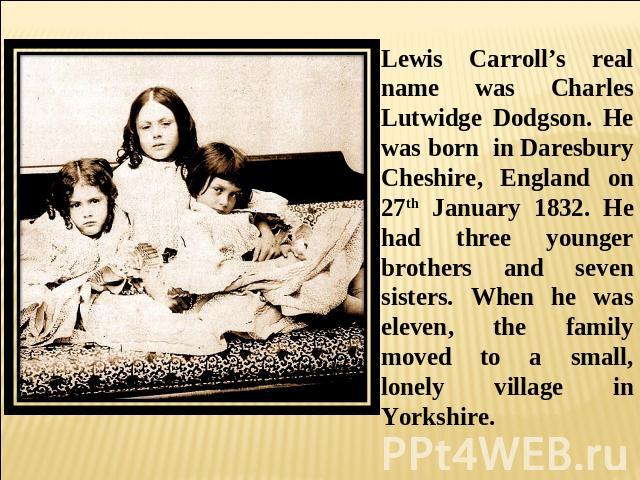 Lewis Carroll’s real name was Charles Lutwidge Dodgson. He was born in Daresbury Cheshire, England on 27th January 1832. He had three younger brothers and seven sisters. When he was eleven, the family moved to a small, lonely village in Yorkshire.