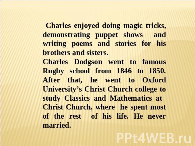 Charles enjoyed doing magic tricks, demonstrating puppet shows and writing poems and stories for his brothers and sisters. Charles Dodgson went to famous Rugby school from 1846 to 1850. After that, he went to Oxford University’s Christ Church colleg…
