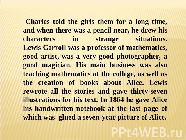 and when there was a pencil near, he drew his characters in strange situations.Lewis Carroll was a professor of mathematics, good artist, was a very good photographer, a good magician. His main business was also teaching mathematics at the college, …