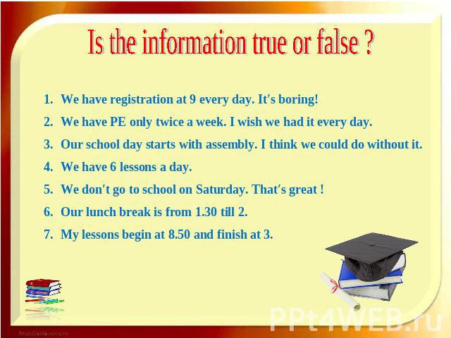 Is the information true or false ? We have registration at 9 every day. It′s boring! We have PE only twice a week. I wish we had it every day. Our school day starts with assembly. I think we could do without it. We have 6 lessons a day. We don′t go …