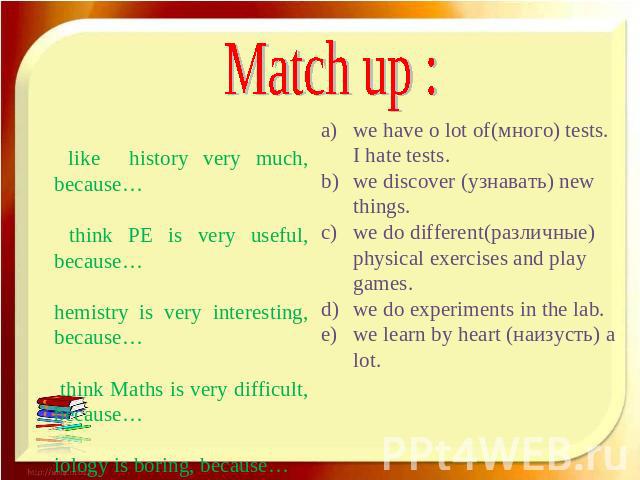 Match up : I like history very much, because… I think PE is very useful, because… Chemistry is very interesting, because… I think Maths is very difficult, because… Biology is boring, because… we have o lot of(много) tests. I hate tests. we discover …