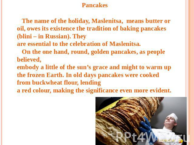 Pancakes The name of the holiday, Maslenitsa, means butter or oil, owes its existence the tradition of baking pancakes (blini – in Russian). They are essential to the celebration of Maslenitsa. On the one hand, round, golden pancakes, as people beli…
