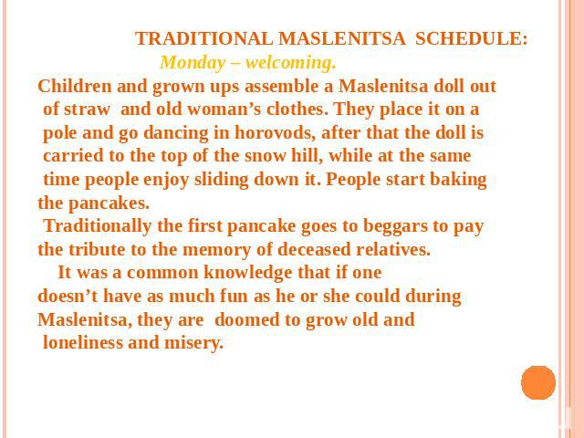TRADITIONAL MASLENITSA SCHEDULE: Monday – welcoming. Children and grown ups assemble a Maslenitsa doll out of straw and old woman’s clothes. They place it on a pole and go dancing in horovods, after that the doll is carried to the top of the snow hi…
