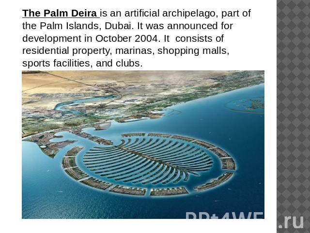 The Palm Deira is an artificial archipelago, part of the Palm Islands, Dubai. It was announced for development in October 2004. It consists of residential property, marinas, shopping malls, sports facilities, and clubs.