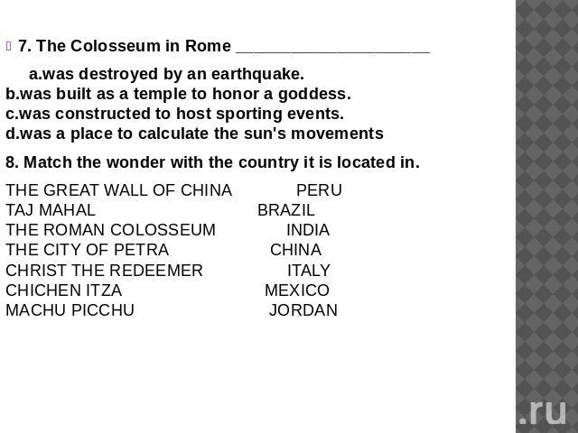 7. The Colosseum in Rome _____________________ a.was destroyed by an earthquake. b.was built as a temple to honor a goddess. c.was constructed to host sporting events. d.was a place to calculate the sun's movements 8. Match the wonder with the count…