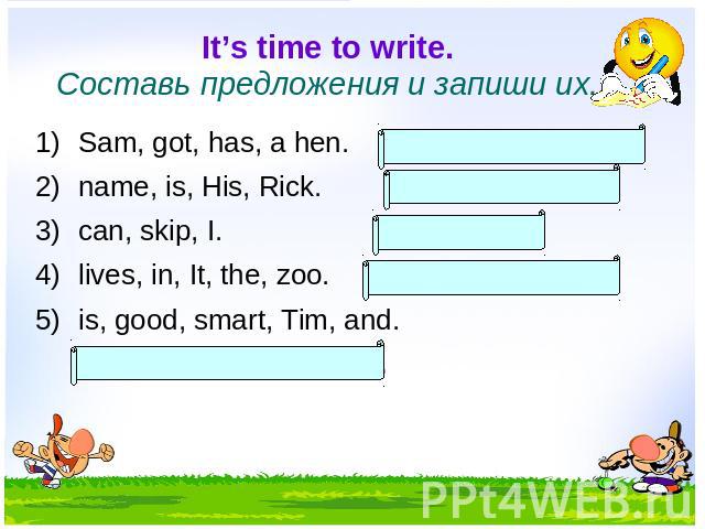 It’s time to write. Составь предложения и запиши их. Sam, got, has, a hen. Sam has got a hen. name, is, His, Rick. His name is Rick. can, skip, I. I can skip. lives, in, It, the, zoo. It lives in the zoo. is, good, smart, Tim, and. Tim is good and smart.