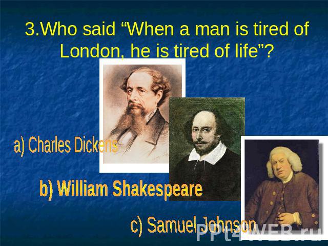 3.Who said “When a man is tired of London, he is tired of life”? a) Charles Dickens b) William Shakespeare c) Samuel Johnson