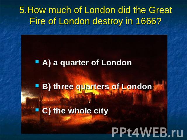 5.How much of London did the Great Fire of London destroy in 1666? A) a quarter of London B) three quarters of London C) the whole city