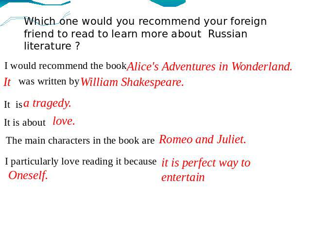 Which one would you recommend your foreign friend to read to learn more about Russian literature ? I would recommend the book Alice's Adventures in Wonderland. It was written by William Shakespeare. It is a tragedy. It is about love. The main charac…