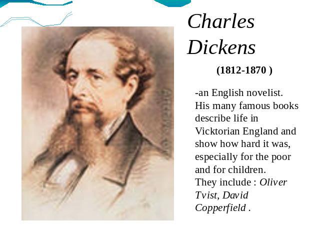 Charles Dickens (1812-1870 ) -an English novelist. His many famous books describe life in Vicktorian England and show how hard it was, especially for the poor and for children. They include : Oliver Tvist, David Copperfield .