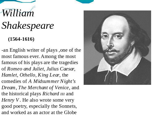 William Shakespeare (1564-1616) -an English writer of plays ,one of the most famous ever. Among the most famous of his plays are the tragedies of Romeo and Juliet, Julius Caesar, Hamlet, Othello, King Lear, the comedies of A Midsummer Night’s Dream,…