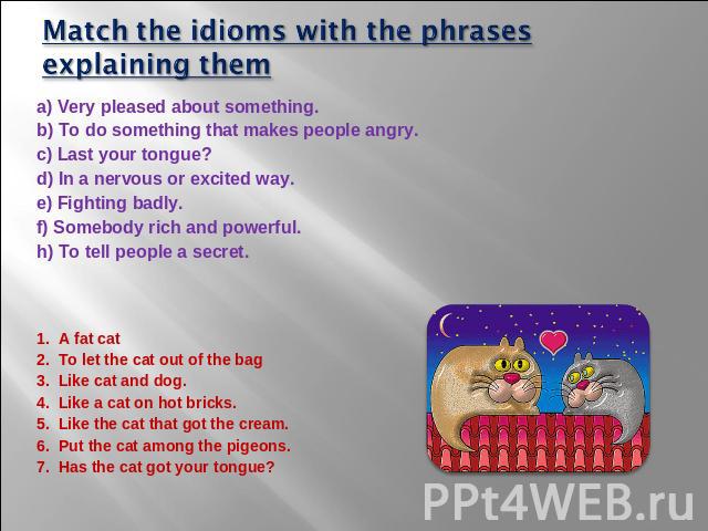Match the idioms with the phrases explaining them a) Very pleased about something. b) To do something that makes people angry. c) Last your tongue? d) In a nervous or excited way. e) Fighting badly. f) Somebody rich and powerful. h) To tell people a…