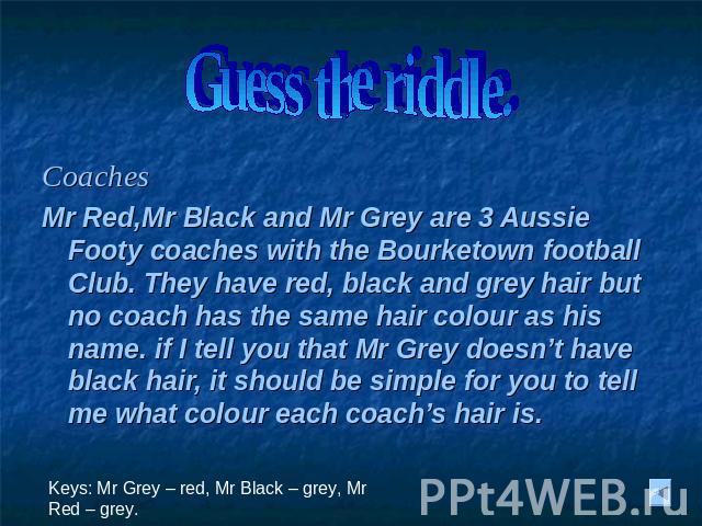 Guess the riddle. Coaches Mr Red,Mr Black and Mr Grey are 3 Aussie Footy coaches with the Bourketown football Club. They have red, black and grey hair but no coach has the same hair colour as his name. if I tell you that Mr Grey doesn’t have black h…