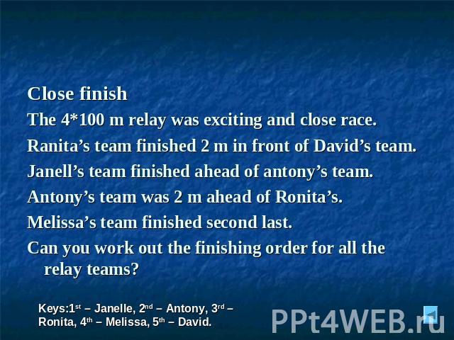 Close finish The 4*100 m relay was exciting and close race. Ranita’s team finished 2 m in front of David’s team. Janell’s team finished ahead of antony’s team. Antony’s team was 2 m ahead of Ronita’s. Melissa’s team finished second last. Can you wor…